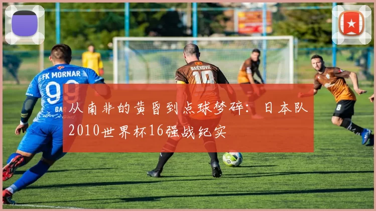 从南非的黄昏到点球梦碎:日本队2010世界杯16强战纪实