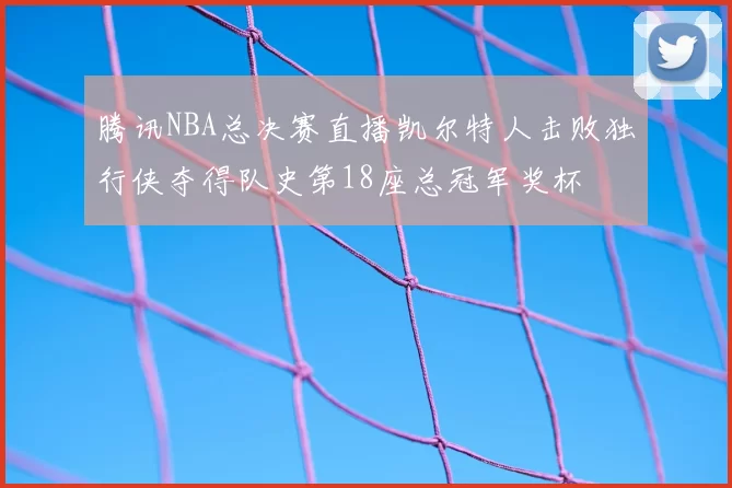 腾讯NBA总决赛直播凯尔特人击败独行侠夺得队史第18座总冠军奖杯