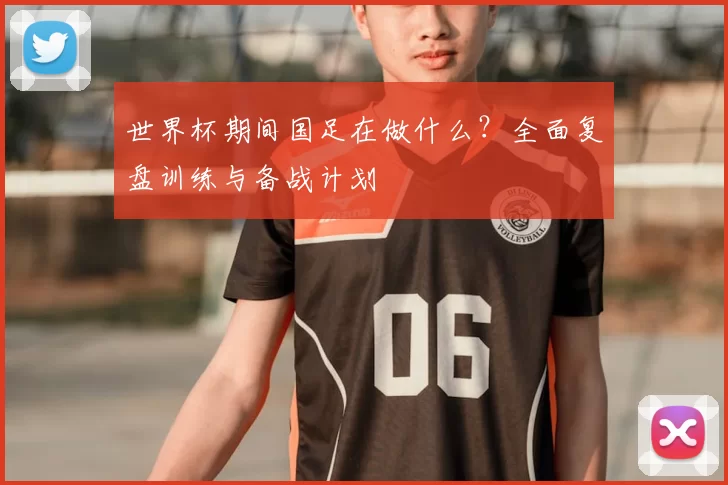 世界杯期间国足在做什么?全面复盘训练与备战计划
