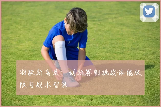 羽跃新高度：创新赛制挑战体能极限与战术智慧