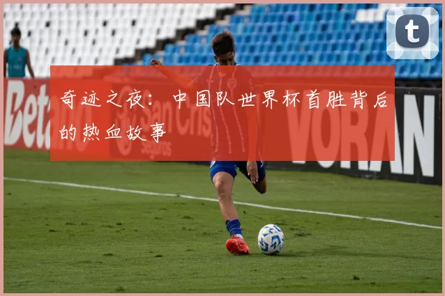 奇迹之夜:中国队世界杯首胜背后的热血故事